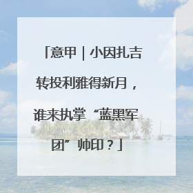 意甲｜小因扎吉转投利雅得新月，谁来执掌“蓝黑军团”帅印？