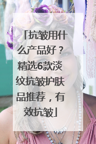 抗皱用什么产品好？精选6款淡纹抗皱护肤品推荐，有效抗皱