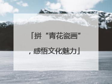 拼“青花瓷画”，感悟文化魅力