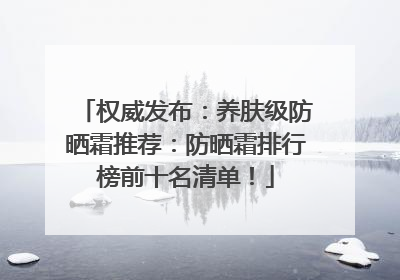 权威发布：养肤级防晒霜推荐：防晒霜排行榜前十名清单！