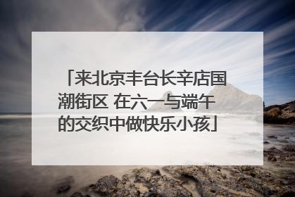 来北京丰台长辛店国潮街区 在六一与端午的交织中做快乐小孩