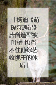 杨迪《萌探奇遇记》唐僧造型被吐槽 也挡不住他综艺收视王的体质