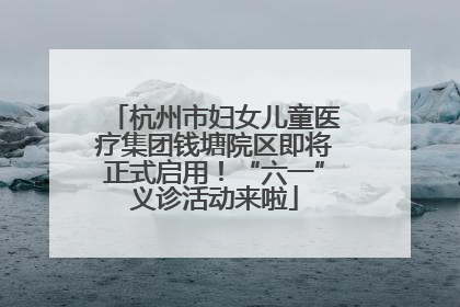 杭州市妇女儿童医疗集团钱塘院区即将正式启用！“六一”义诊活动来啦