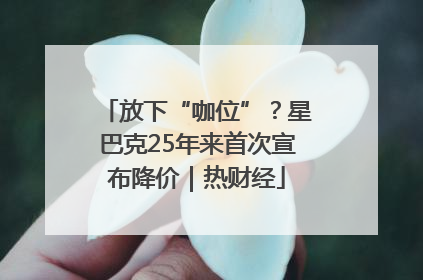 放下“咖位”？星巴克25年来首次宣布降价｜热财经
