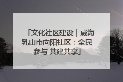 文化社区建设｜威海乳山市向阳社区：全民参与 共建共享