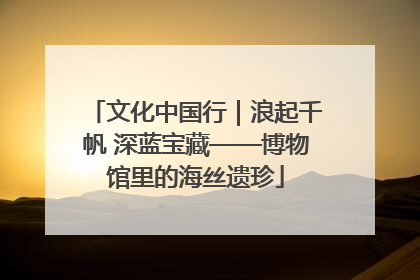 文化中国行｜浪起千帆 深蓝宝藏——博物馆里的海丝遗珍