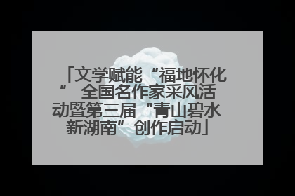 文学赋能“福地怀化” 全国名作家采风活动暨第三届“青山碧水新湖南”创作启动