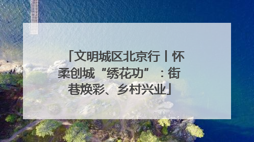 文明城区北京行丨怀柔创城“绣花功”：街巷焕彩、乡村兴业