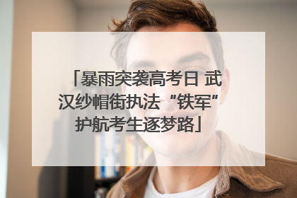 暴雨突袭高考日 武汉纱帽街执法“铁军”护航考生逐梦路