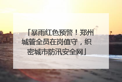 暴雨红色预警！郑州城管全员在岗值守，织密城市防汛安全网