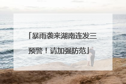 暴雨袭来湖南连发三预警！请加强防范