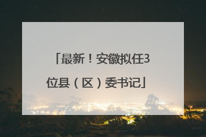 最新！安徽拟任3位县（区）委书记
