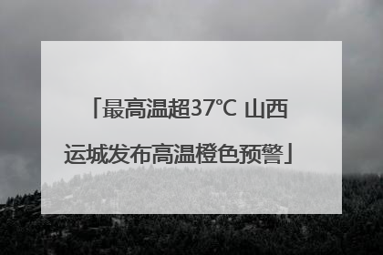 最高温超37℃ 山西运城发布高温橙色预警