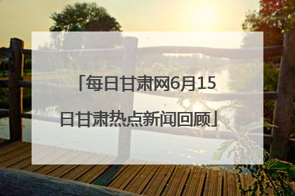 每日甘肃网6月15日甘肃热点新闻回顾