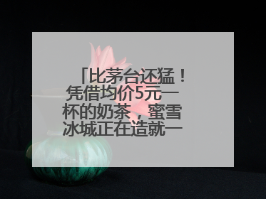 比茅台还猛！凭借均价5元一杯的奶茶，蜜雪冰城正在造就一个商业帝国