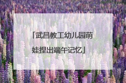 武昌教工幼儿园萌娃捏出端午记忆