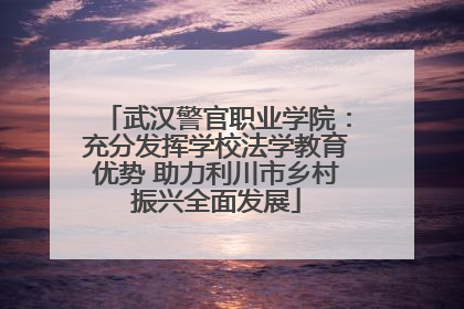 武汉警官职业学院：充分发挥学校法学教育优势 助力利川市乡村振兴全面发展