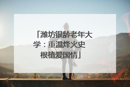 潍坊银龄老年大学：重温烽火史 根植爱国情