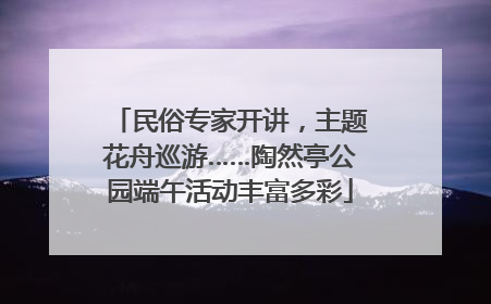 民俗专家开讲，主题花舟巡游……陶然亭公园端午活动丰富多彩