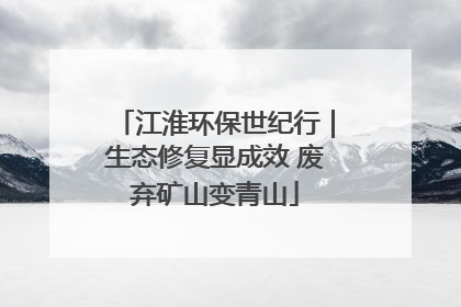 江淮环保世纪行｜生态修复显成效 废弃矿山变青山