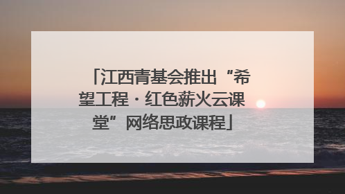 江西青基会推出“希望工程・红色薪火云课堂”网络思政课程