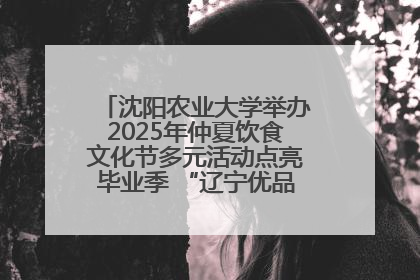 沈阳农业大学举办2025年仲夏饮食文化节多元活动点亮毕业季 “辽宁优品”进校园首站启动
