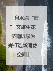 泉水点“睛” 文旅生花 济南以泉为媒打造新消费空间