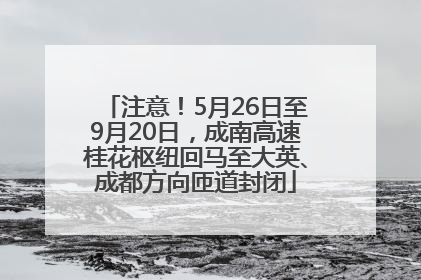 注意！5月26日至9月20日，成南高速桂花枢纽回马至大英、成都方向匝道封闭