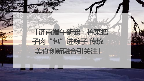 济南端午新宠：鲁菜把子肉“包”进粽子 传统美食创新融合引关注