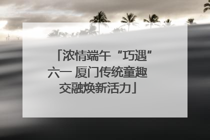 浓情端午“巧遇”六一 厦门传统童趣交融焕新活力