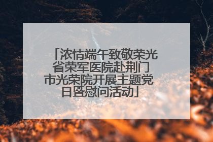 浓情端午致敬荣光 省荣军医院赴荆门市光荣院开展主题党日暨慰问活动