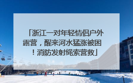 浙江一对年轻情侣户外露营，醒来河水猛涨被困！消防发射绳索营救