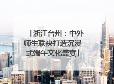 浙江台州：中外师生联袂打造沉浸式端午文化盛宴