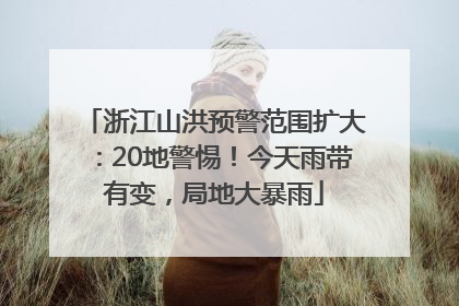 浙江山洪预警范围扩大：20地警惕！今天雨带有变，局地大暴雨