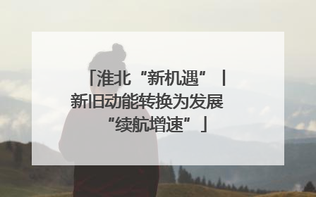 淮北“新机遇”丨新旧动能转换为发展“续航增速”
