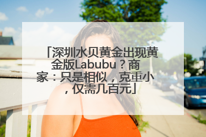 深圳水贝黄金出现黄金版Labubu？商家：只是相似，克重小，仅需几百元