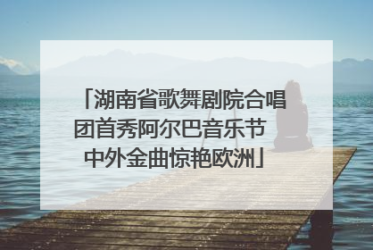 湖南省歌舞剧院合唱团首秀阿尔巴音乐节 中外金曲惊艳欧洲