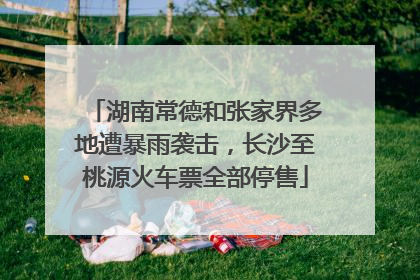 湖南常德和张家界多地遭暴雨袭击，长沙至桃源火车票全部停售