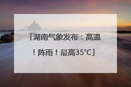 湖南气象发布：高温！阵雨！最高35℃