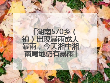 湖南570乡（镇）出现暴雨或大暴雨，今天湘中湘南局地仍有暴雨