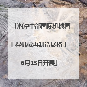 湘潭中部国际机械园工程机械再制造展将于6月13日开展