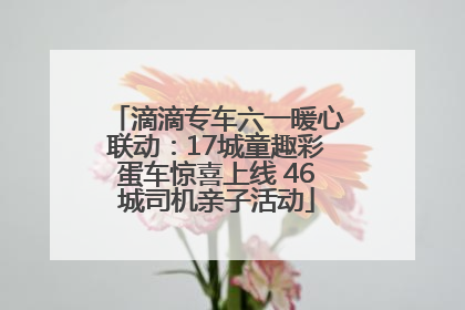 滴滴专车六一暖心联动：17城童趣彩蛋车惊喜上线 46城司机亲子活动