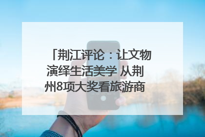 荆江评论：让文物演绎生活美学 从荆州8项大奖看旅游商品3.0时代