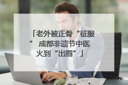 老外被正骨“征服” 成都非遗节中医火到“出圈”
