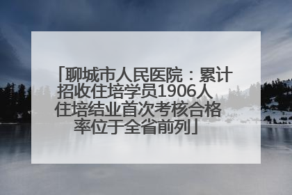 聊城市人民医院：累计招收住培学员1906人 住培结业首次考核合格率位于全省前列