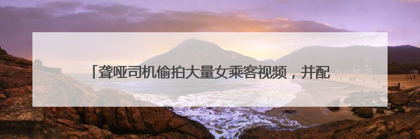 聋哑司机偷拍大量女乘客视频，并配低俗文字发网上，滴滴：将核实处理