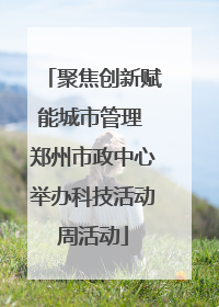 聚焦创新赋能城市管理 郑州市政中心举办科技活动周活动