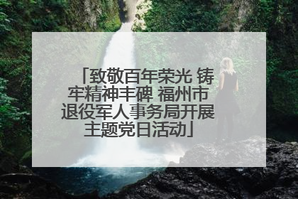 致敬百年荣光 铸牢精神丰碑 福州市退役军人事务局开展主题党日活动