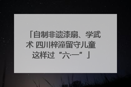 自制非遗漆扇、学武术 四川梓潼留守儿童这样过“六·一”