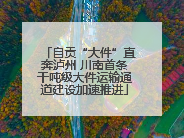 自贡“大件”直奔泸州 川南首条千吨级大件运输通道建设加速推进